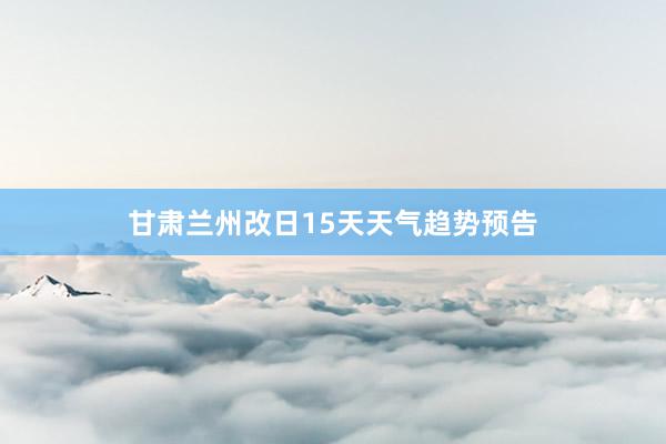 甘肃兰州改日15天天气趋势预告